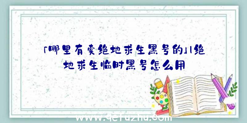 「哪里有卖绝地求生黑号的」|绝地求生临时黑号怎么用